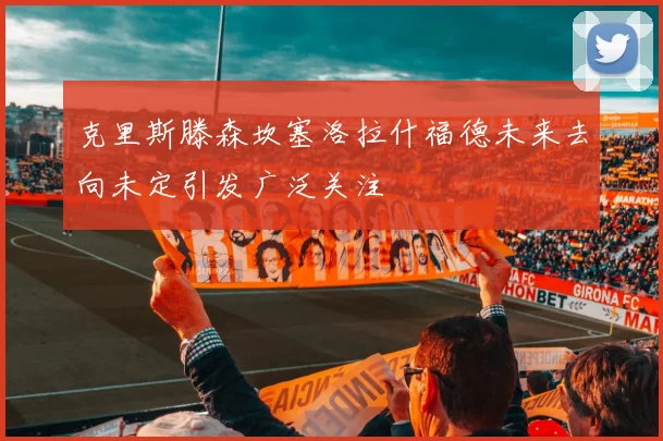 克里斯滕森坎塞洛拉什福德未来去向未定引发广泛关注