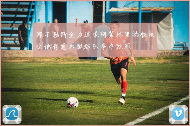 那不勒斯全力追求阿莱格里执教机会他有意加盟球队争夺欧冠