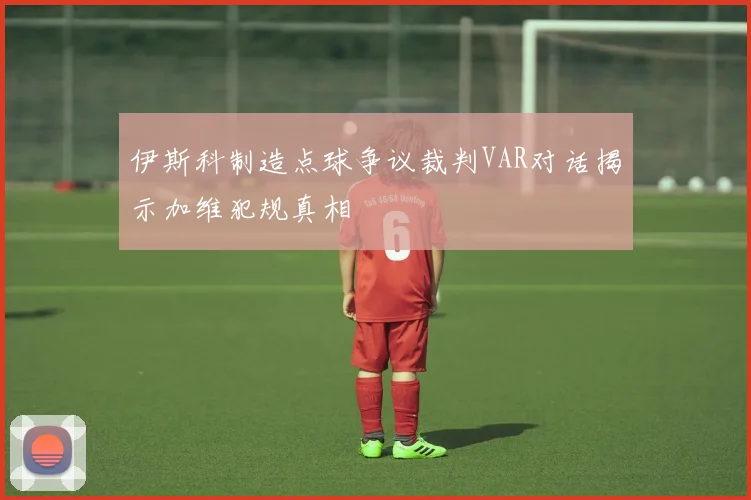 伊斯科制造点球争议裁判VAR对话揭示加维犯规真相