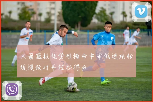 火箭篮板优势难掩命中率低迷轮转缓慢致对手轻松得分