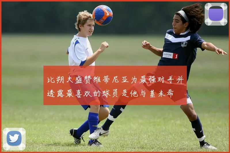比朔夫盛赞维蒂尼亚为最强对手并透露最喜欢的球员是他与基米希