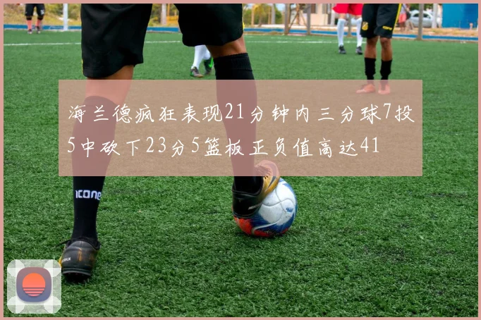 海兰德疯狂表现21分钟内三分球7投5中砍下23分5篮板正负值高达41
