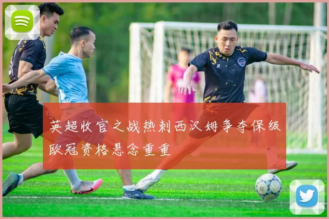 英超收官之战热刺西汉姆争夺保级欧冠资格悬念重重