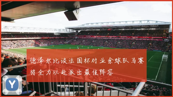 德泽尔比谈法国杯对业余球队马赛将全力以赴派出最佳阵容