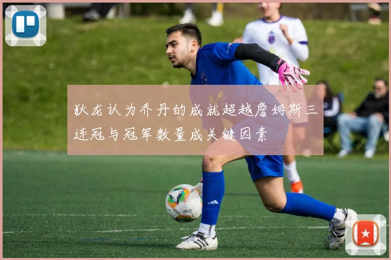 狄龙认为乔丹的成就超越詹姆斯三连冠与冠军数量成关键因素